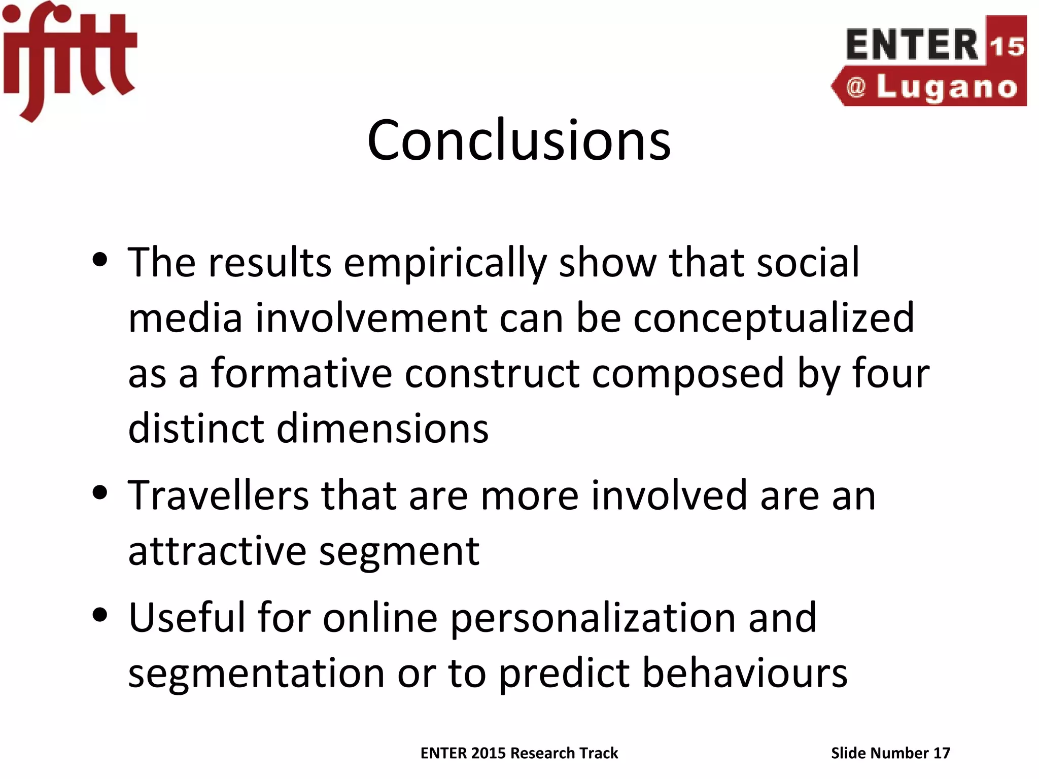 ENTER 2015 Research Track Slide Number 17
Conclusions
• The results empirically show that social
media involvement can be conceptualized
as a formative construct composed by four
distinct dimensions
• Travellers that are more involved are an
attractive segment
• Useful for online personalization and
segmentation or to predict behaviours
 