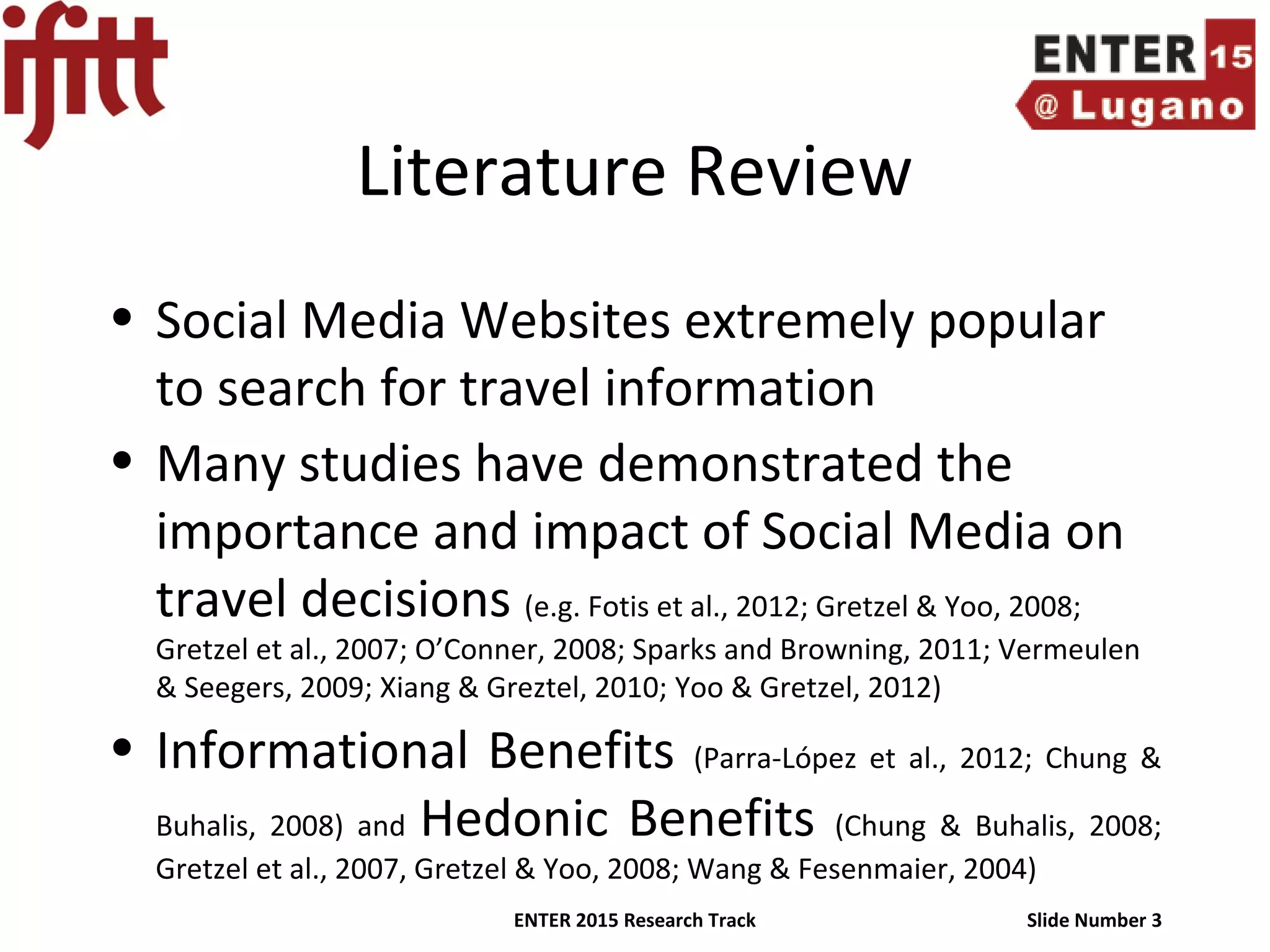 ENTER 2015 Research Track Slide Number 3
Literature Review
• Social Media Websites extremely popular
to search for travel information
• Many studies have demonstrated the
importance and impact of Social Media on
travel decisions (e.g. Fotis et al., 2012; Gretzel & Yoo, 2008;
Gretzel et al., 2007; O’Conner, 2008; Sparks and Browning, 2011; Vermeulen
& Seegers, 2009; Xiang & Greztel, 2010; Yoo & Gretzel, 2012)
• Informational Benefits (Parra-López et al., 2012; Chung &
Buhalis, 2008) and Hedonic Benefits (Chung & Buhalis, 2008;
Gretzel et al., 2007, Gretzel & Yoo, 2008; Wang & Fesenmaier, 2004)
 