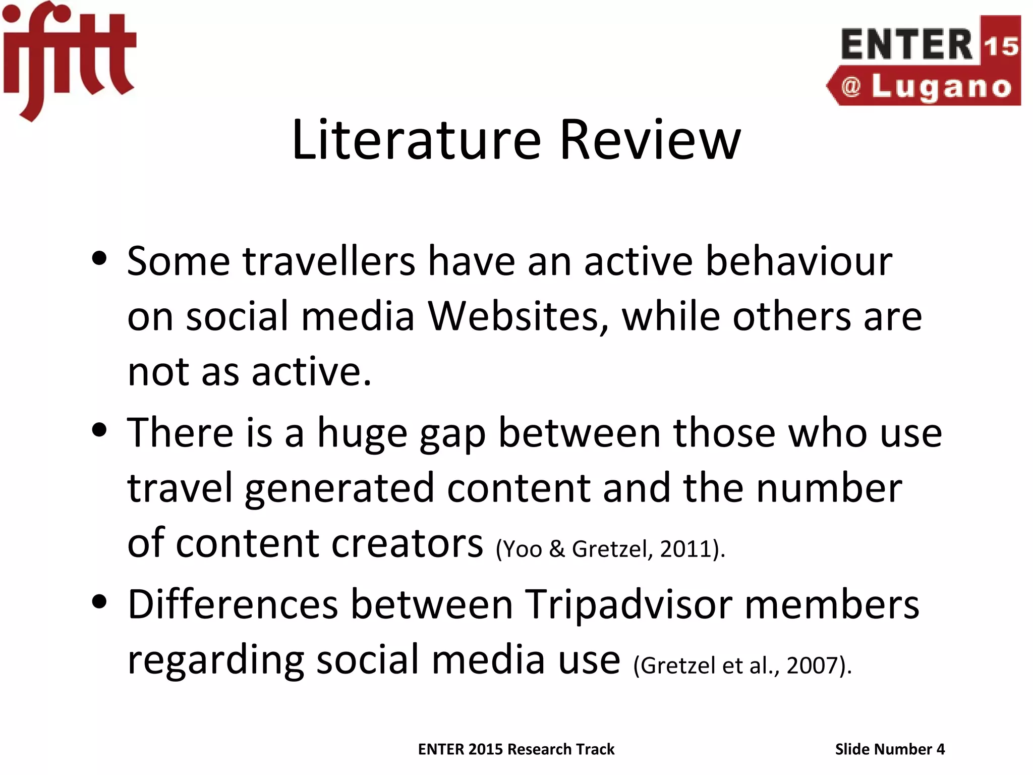 ENTER 2015 Research Track Slide Number 4
Literature Review
• Some travellers have an active behaviour
on social media Websites, while others are
not as active.
• There is a huge gap between those who use
travel generated content and the number
of content creators (Yoo & Gretzel, 2011).
• Differences between Tripadvisor members
regarding social media use (Gretzel et al., 2007).
 