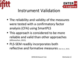 ENTER 2015 Research Track Slide Number 12
Instrument Validation
• The reliability and validity of the measures
were tested with a confirmatory factor
analysis (CFA) using SmartPLS
• This approach is considered to be more
reliable and valid than other approaches
(Afthanorhan, 2013).
• PLS-SEM readily incorporates both
reflective and formative measures (Hair et al., 2014).
 