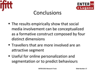 ENTER 2015 Research Track Slide Number 17
Conclusions
• The results empirically show that social
media involvement can be conceptualized
as a formative construct composed by four
distinct dimensions
• Travellers that are more involved are an
attractive segment
• Useful for online personalization and
segmentation or to predict behaviours
 