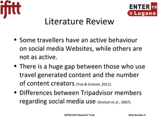 ENTER 2015 Research Track Slide Number 4
Literature Review
• Some travellers have an active behaviour
on social media Websites, while others are
not as active.
• There is a huge gap between those who use
travel generated content and the number
of content creators (Yoo & Gretzel, 2011).
• Differences between Tripadvisor members
regarding social media use (Gretzel et al., 2007).
 