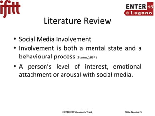 ENTER 2015 Research Track Slide Number 5
Literature Review
• Social Media Involvement
• Involvement is both a mental state and a
behavioural process (Stone,1984)
• A person’s level of interest, emotional
attachment or arousal with social media.
 