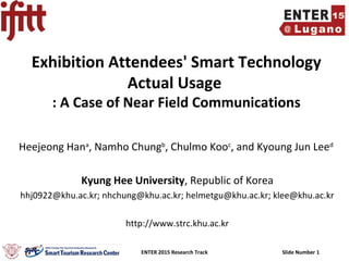 ENTER 2015 Research Track Slide Number 1
Exhibition Attendees' Smart Technology
Actual Usage
: A Case of Near Field Communications
Heejeong Hana
, Namho Chungb
, Chulmo Kooc
, and Kyoung Jun Leed
Kyung Hee University, Republic of Korea
hhj0922@khu.ac.kr; nhchung@khu.ac.kr; helmetgu@khu.ac.kr; klee@khu.ac.kr
http://www.strc.khu.ac.kr
 