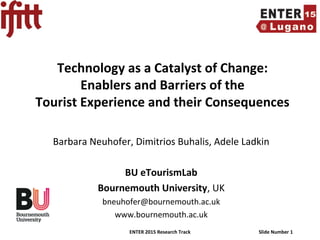 ENTER 2015 Research Track Slide Number 1
Technology as a Catalyst of Change:
Enablers and Barriers of the
Tourist Experience and their Consequences
Barbara Neuhofer, Dimitrios Buhalis, Adele Ladkin
BU eTourismLab
Bournemouth University, UK
bneuhofer@bournemouth.ac.uk
www.bournemouth.ac.uk
 