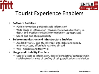 ENTER 2015 Research Track Slide Number 11
Tourist Experience Enablers
• Software Enablers
– Push information, personalisable information
– Wide range of information (consumer reviews, directions, in-
depth and location-relevant information on sights/places)
– Speed and one-click availability
• Telecommunication and Infrastructure Enablers
– Availability of 3G and 4G coverage, affordable and speedy
Internet access, affordable roaming abroad
– Wi-Fi hotspots and free Wi-Fi
• Usage and Usability Enablers
– Ease of access to information, ease of connecting/participating in
social networks, ease of use/joy of using applications and devices
 