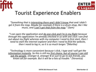 ENTER 2015 Research Track Slide Number 12
Tourist Experience Enablers
“Something that is interesting there and I didn’t know that and I didn’t
get it from the map. Maybe for example if there is a drum shop, like I like
music, and I can’t get that from the map.” (Sam)
“I can open the application and do one click and I'm in my flight because
through this application I'm already checked in so with one click I can find
out about my flight whereas with my computer I need to first start, then I
need to start the internet explorer and then I need to find the website,
then I need to log in, so it is so much longer.”(Martha)
“Technology is more convenient because I click, I type and I will get the
information instantly. So this is still my first choice, but of course I can still
ask the people, stranger A, stranger B or just to go to ask friends, you
know call for example. But it will be a lots of trouble.” (Veronica)
 