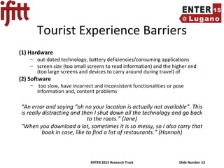 ENTER 2015 Research Track Slide Number 13
Tourist Experience Barriers
(1) Hardware
– out-dated technology, battery deficiencies/consuming applications
– screen size (too small screens to read information) and the higher end
(too large screens and devices to carry around during travel) of
(2) Software
– too slow, have incorrect and inconsistent functionalities or pose
information and, content problems
“An error and saying “oh no your location is actually not available”. This
is really distracting and then I shut down all the technology and go back
to the roots.” (Jane)
“When you download a lot, sometimes it is so messy, so I also carry that
book in case, like to find a list of restaurants.” (Hannah)
 