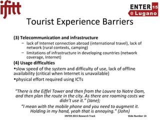 ENTER 2015 Research Track Slide Number 14
Tourist Experience Barriers
(3) Telecommunication and infrastructure
– lack of Internet connection abroad (international travel), lack of
network (rural contexts, camping)
– limitations of infrastructure in developing countries (network
coverage, Internet)
(4) Usage difficulties
•slow speed of the system and difficulty of use, lack of offline
availability (critical when Internet is unavailable)
•physical effort required using ICTs
“There is the Eiffel Tower and then from the Louvre to Notre Dam,
and then plan the route in the city. As there are roaming costs we
didn’t use it.” (Jane);
“I mean with the mobile phone and you need to augment it.
Holding in my hand, yeah that is annoying.” (John)
 