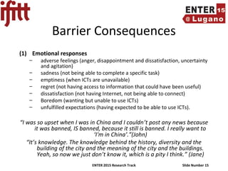ENTER 2015 Research Track Slide Number 15
Barrier Consequences
(1) Emotional responses
– adverse feelings (anger, disappointment and dissatisfaction, uncertainty
and agitation)
– sadness (not being able to complete a specific task)
– emptiness (when ICTs are unavailable)
– regret (not having access to information that could have been useful)
– dissatisfaction (not having Internet, not being able to connect)
– Boredom (wanting but unable to use ICTs)
– unfulfilled expectations (having expected to be able to use ICTs).
“I was so upset when I was in China and I couldn’t post any news because
it was banned, IS banned, because it still is banned. I really want to
‘I'm in China’.”(John)
“It’s knowledge. The knowledge behind the history, diversity and the
building of the city and the meaning of the city and the buildings.
Yeah, so now we just don’t know it, which is a pity I think.” (Jane)
 