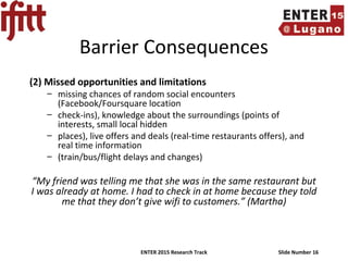 ENTER 2015 Research Track Slide Number 16
Barrier Consequences
(2) Missed opportunities and limitations
– missing chances of random social encounters
(Facebook/Foursquare location
– check-ins), knowledge about the surroundings (points of
interests, small local hidden
– places), live offers and deals (real-time restaurants offers), and
real time information
– (train/bus/flight delays and changes)
“My friend was telling me that she was in the same restaurant but
I was already at home. I had to check in at home because they told
me that they don’t give wifi to customers.” (Martha)
 