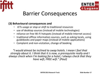 ENTER 2015 Research Track Slide Number 17
Barrier Consequences
(3) Behavioural consequences and
– ICTs usage or stop or shift to traditional resources
– use of desktop sources (instead of mobile technologies)
– reliance on free Wi-Fi hotspots (instead of mobile Internet access)
– traditional offline information sources, such as asking locals, using
guidebooks and paper maps (instead of mobile applications)
– Complaint and non-visitation, change of booking
“I would almost be inclined to swap hotels. I mean I feel that
strongly about it. I think that it is now, a prerequisite really and I
always check when I’m looking for a hotel, I always check that they
have wifi, FREE wifi.” (Paul)
 