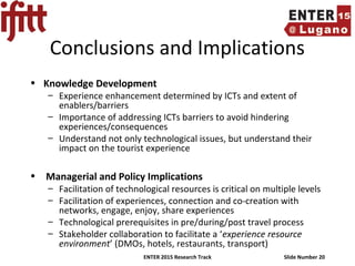 ENTER 2015 Research Track Slide Number 20
Conclusions and Implications
• Knowledge Development
– Experience enhancement determined by ICTs and extent of
enablers/barriers
– Importance of addressing ICTs barriers to avoid hindering
experiences/consequences
– Understand not only technological issues, but understand their
impact on the tourist experience
• Managerial and Policy Implications
– Facilitation of technological resources is critical on multiple levels
– Facilitation of experiences, connection and co-creation with
networks, engage, enjoy, share experiences
– Technological prerequisites in pre/during/post travel process
– Stakeholder collaboration to facilitate a ‘experience resource
environment’ (DMOs, hotels, restaurants, transport)
 