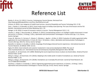 ENTER 2015 Research Track Slide Number 21
Reference List
Buhalis, D., & Jun, S.H. (2011). E-tourism. Contemporary Tourism Reviews. Retrieved from
http://www.goodfellowpublishers.com/free_files/fileEtourism.pdf.
Eriksson, N. (2014). User categories of mobile travel services. Journal of Hospitality and Tourism Technology 5(1): 17-30.
Fotis, J., Buhalis, D., & Rossides, N. (2011). Social media impact on holiday travel planning: The Case of the Russian and the FSU
Markets. International Journal of Online Marketing 1(4): 1-19.
Hjalager, A.-M. (2010). A review of innovation research in tourism. Tourism Management 31(1): 1-12.
Lamsfus, C., Xiang, Z., Alzua-Sorzabal, A., & Martin, D. (2013). Conceptualizing context in an intelligent mobile enviornment in travel
and tourism. In Cantoni, L. & Xiang, Z. (Eds.), Information and Communication Technologies in Tourism 2012 (pp. 1-11). Vienna,
Austria: Springer.
Linaza, M., Marimon, D., Carrasco, P., Alvarez, C., Montesa, J., Aguilar, J., & Diez, G. (2012). Evaluation of mobile augmented reality
applications for tourist destinations. In Fuchs, M., Ricci, F. & Cantoni, L. (Eds.), nformation and Communication Technologies in
Tourism 2012 (pp. 260-271). Vienna, Austria: Springer.
Neuhofer, B., Buhalis, D., & Ladkin, A. (2013). A typology of technology-enhanced tourism experiences. International Journal of
Tourism Research, 10.1002/jtr.1958: n/a-n/a.
Sigala, M. (2012). Social networks and customer involvement in new service development (NSD): The case of
www.mystarbucksidea.com. International Journal of Contemporary Hospitality Management 24(7): 966-990.
Tussyadiah, I.P., & Fesenmaier, D.R. (2009). Mediating the tourist experiences Access to places via shared videos. Annals of Tourism
Research 36(1): 24-40.
Wang, D., Xiang, Z., & Fesenmaier, D.R. (2014a). Adapting to the mobile world: A model of smartphone use. Annals of Tourism
Research 48(0): 11-26.
Wang, D., Xiang, Z., & Fesenmaier, D.R. (2014b). Smartphone use in everyday life and travel. Journal of Travel Research, doi:
10.1177/0047287514535847.
Yovcheva, Z., Buhalis, D., & Gatzidis, C. (2013). Engineering augmented tourism experiences. In Cantoni, L. & Xiang, Z. (Eds.),
Information and Communication Technologies in Tourism 2012 (pp. 24-35). Vienna, Austria: Springer.
 
