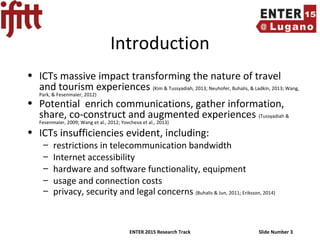 ENTER 2015 Research Track Slide Number 3
Introduction
• ICTs massive impact transforming the nature of travel
and tourism experiences (Kim & Tussyadiah, 2013; Neuhofer, Buhalis, & Ladkin, 2013; Wang,
Park, & Fesenmaier, 2012)
• Potential enrich communications, gather information,
share, co-construct and augmented experiences (Tussyadiah &
Fesenmaier, 2009; Wang et al., 2012; Yovcheva et al., 2013)
• ICTs insufficiencies evident, including:
– restrictions in telecommunication bandwidth
– Internet accessibility
– hardware and software functionality, equipment
– usage and connection costs
– privacy, security and legal concerns (Buhalis & Jun, 2011; Eriksson, 2014)
 