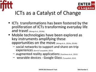 ENTER 2015 Research Track Slide Number 5
ICTs as a Catalyst of Change
• ICTs transformations has been fostered by the
proliferation of ICTs transforming everyday life
and travel (Wang et al., 2014b)
• Mobile technologies have been explored as
key instruments amplifying these
opportunities on the move (Wang et al., 2014a, 2014b)
– social networks to support and share on-trip
experiences (Kim & Tussyadiah, 2013)
– augmented reality applications (Yovcheva et al., 2013)
– wearable devices - Google Glass (Tussyadiah, 2014)
 