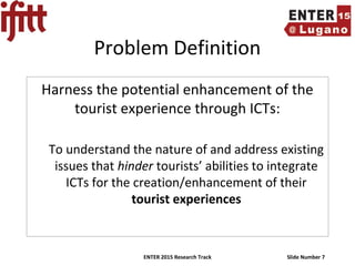 ENTER 2015 Research Track Slide Number 7
Problem Definition
Harness the potential enhancement of the
tourist experience through ICTs:
To understand the nature of and address existing
issues that hinder tourists’ abilities to integrate
ICTs for the creation/enhancement of their
tourist experiences
 