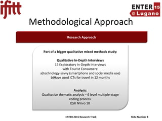 ENTER 2015 Research Track Slide Number 8
Methodological Approach
Research Approach
Part of a bigger qualitative mixed methods study:
Qualitative In-Depth Interviews
15 Exploratory In-Depth Interviews
with Tourist Consumers:
a)technology-savvy (smartphone and social media use)
b)Have used ICTs for travel in 12 months
Analysis:
Qualitative thematic analysis – 6 level multiple-stage
coding process
QSR NVivo 10
 