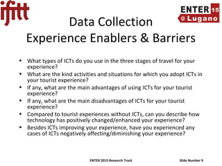 ENTER 2015 Research Track Slide Number 9
Data Collection
Experience Enablers & Barriers
• What types of ICTs do you use in the three stages of travel for your
experience?
• What are the kind activities and situations for which you adopt ICTs in
your tourist experience?
• If any, what are the main advantages of using ICTs for your tourist
experience?
• If any, what are the main disadvantages of ICTs for your tourist
experience?
• Compared to tourist experiences without ICTs, can you describe how
technology has positively changed/enhanced your experience?
• Besides ICTs improving your experience, have you experienced any
cases of ICTs negatively affecting/diminishing your experience?
 