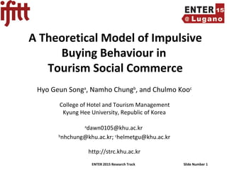 ENTER 2015 Research Track Slide Number 1
A Theoretical Model of Impulsive
Buying Behaviour in
Tourism Social Commerce
Hyo Geun Songa
, Namho Chungb
, and Chulmo Kooc
College of Hotel and Tourism Management
Kyung Hee University, Republic of Korea
a
dawn0105@khu.ac.kr
b
nhchung@khu.ac.kr; c
helmetgu@khu.ac.kr
http://strc.khu.ac.kr
 
