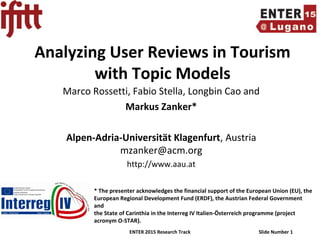 ENTER 2015 Research Track Slide Number 1
Analyzing User Reviews in Tourism
with Topic Models
Marco Rossetti, Fabio Stella, Longbin Cao and
Markus Zanker*
Alpen-Adria-Universität Klagenfurt, Austria
mzanker@acm.org
http://www.aau.at
* The presenter acknowledges the financial support of the European Union (EU), the
European Regional Development Fund (ERDF), the Austrian Federal Government
and
the State of Carinthia in the Interreg IV Italien-Österreich programme (project
acronym O-STAR).
 
