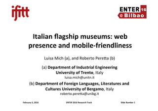 ENTER	2016	Research	Track	 Slide	Number	1	
Italian	ﬂagship	museums:	web	
presence	and	mobile-friendliness	
Luisa	Mich	(a),	and	Roberto	Pere6a	(b)	
	
(a)	Department	of	Industrial	Engineering	
University	of	Trento,	Italy	
luisa.mich@unitn.it	
(b)	Department	of	Foreign	Languages,	Literatures	and	
Cultures	University	of	Bergamo,	Italy	
roberto.pere6a@unibg.it	
	
February	5,	2016	
 