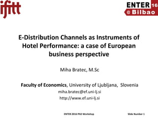 ENTER 2016 PhD Workshop Slide Number 1
E-Distribution Channels as Instruments of
Hotel Performance: a case of European
business perspective
Miha Bratec, M.Sc
Faculty of Economics, University of Ljubljana, Slovenia
miha.bratec@ef.uni-lj.si
http://www.ef.uni-lj.si
 