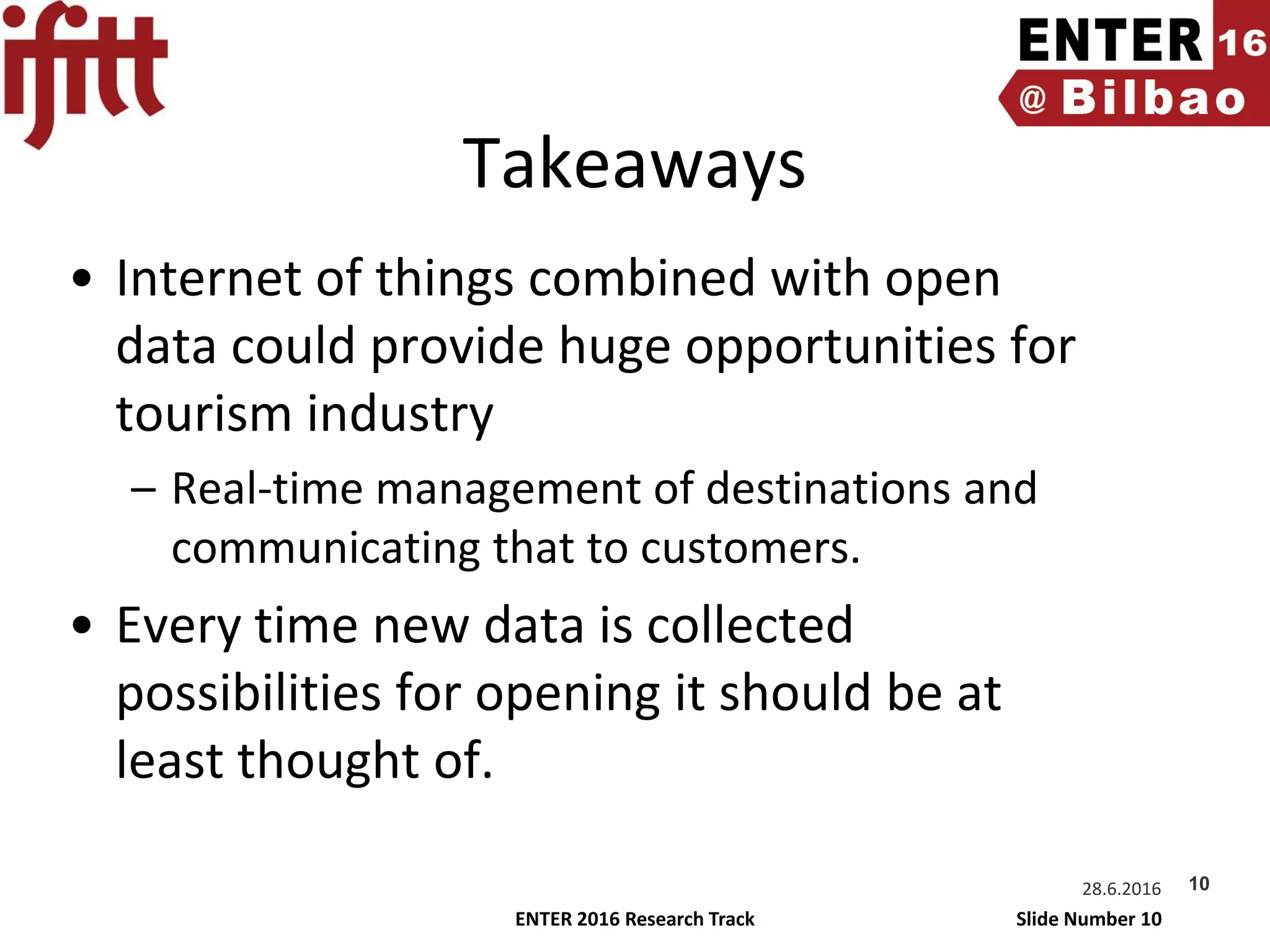 ENTER 2016 Research Track Slide Number 10
Takeaways
• Internet of things combined with open
data could provide huge opportunities for
tourism industry
– Real-time management of destinations and
communicating that to customers.
• Every time new data is collected
possibilities for opening it should be at
least thought of.
28.6.2016 10
 
