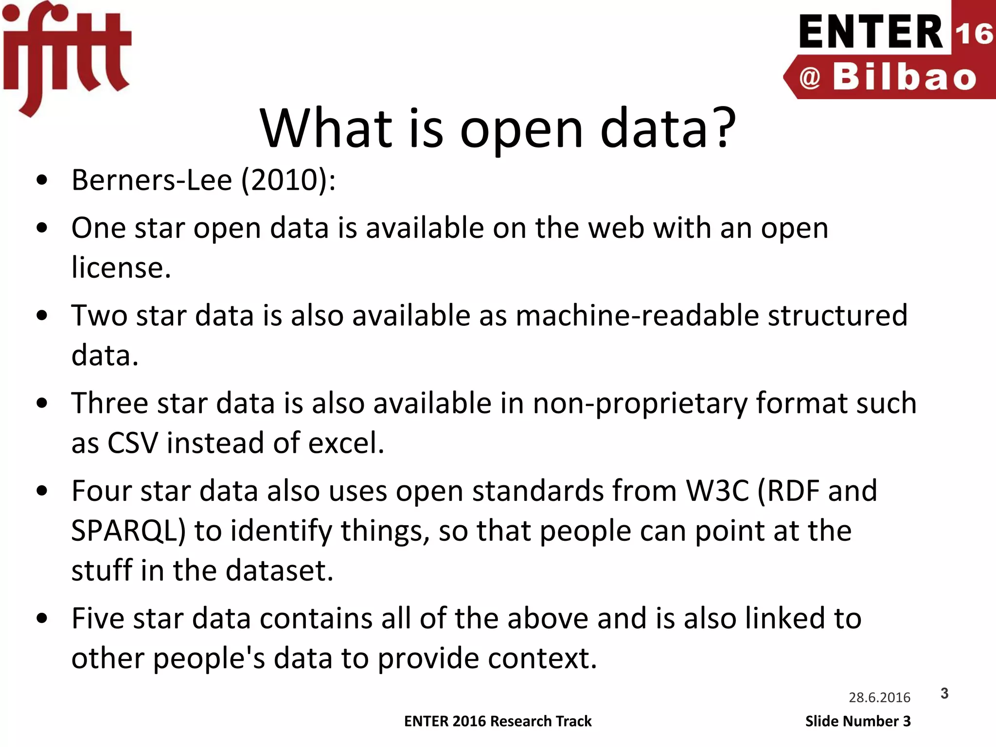 ENTER 2016 Research Track Slide Number 3
What is open data?
• Berners-Lee (2010):
• One star open data is available on the web with an open
license.
• Two star data is also available as machine-readable structured
data.
• Three star data is also available in non-proprietary format such
as CSV instead of excel.
• Four star data also uses open standards from W3C (RDF and
SPARQL) to identify things, so that people can point at the
stuff in the dataset.
• Five star data contains all of the above and is also linked to
other people's data to provide context.
28.6.2016 3
 