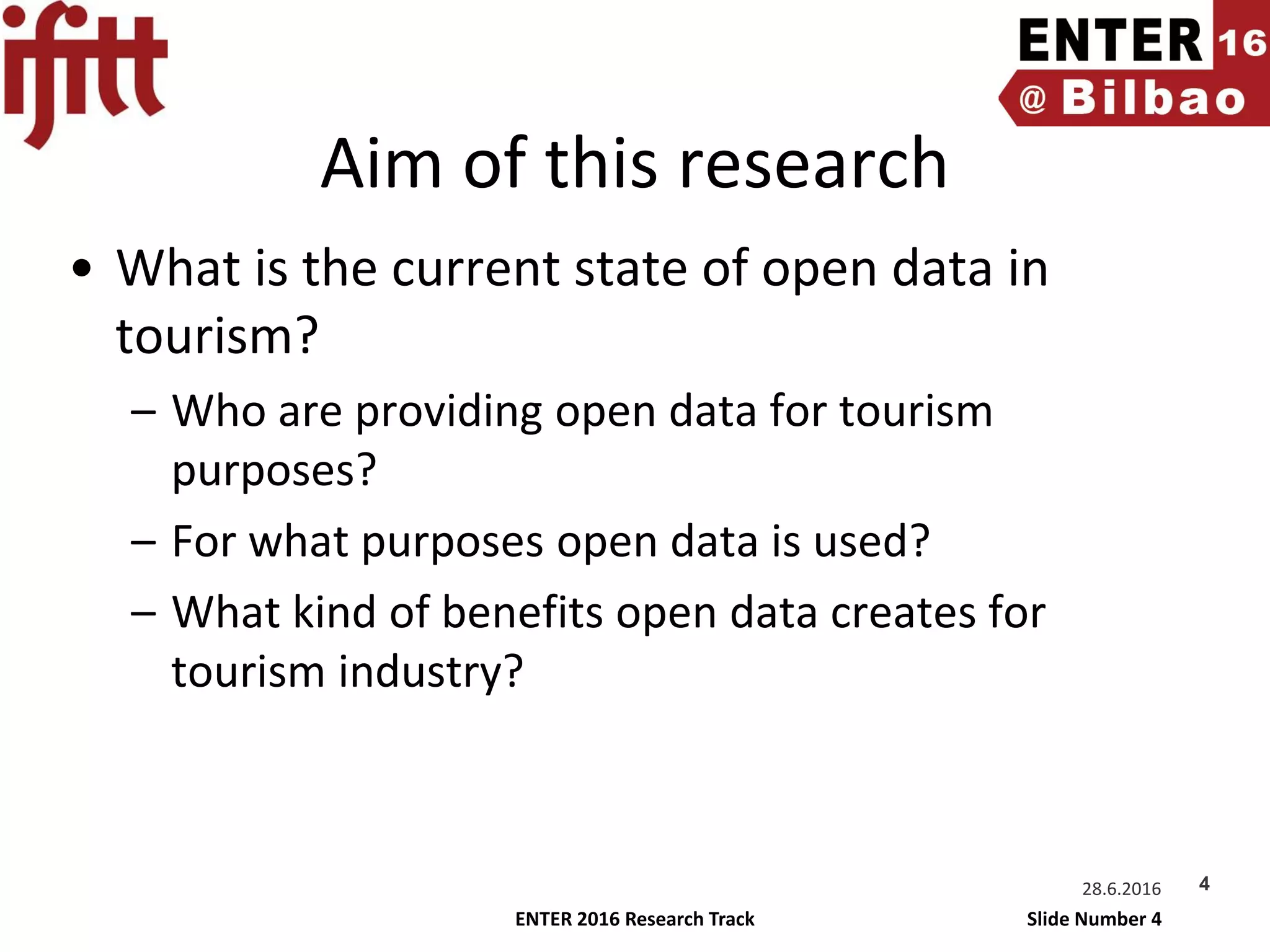 ENTER 2016 Research Track Slide Number 4
Aim of this research
• What is the current state of open data in
tourism?
– Who are providing open data for tourism
purposes?
– For what purposes open data is used?
– What kind of benefits open data creates for
tourism industry?
28.6.2016 4
 