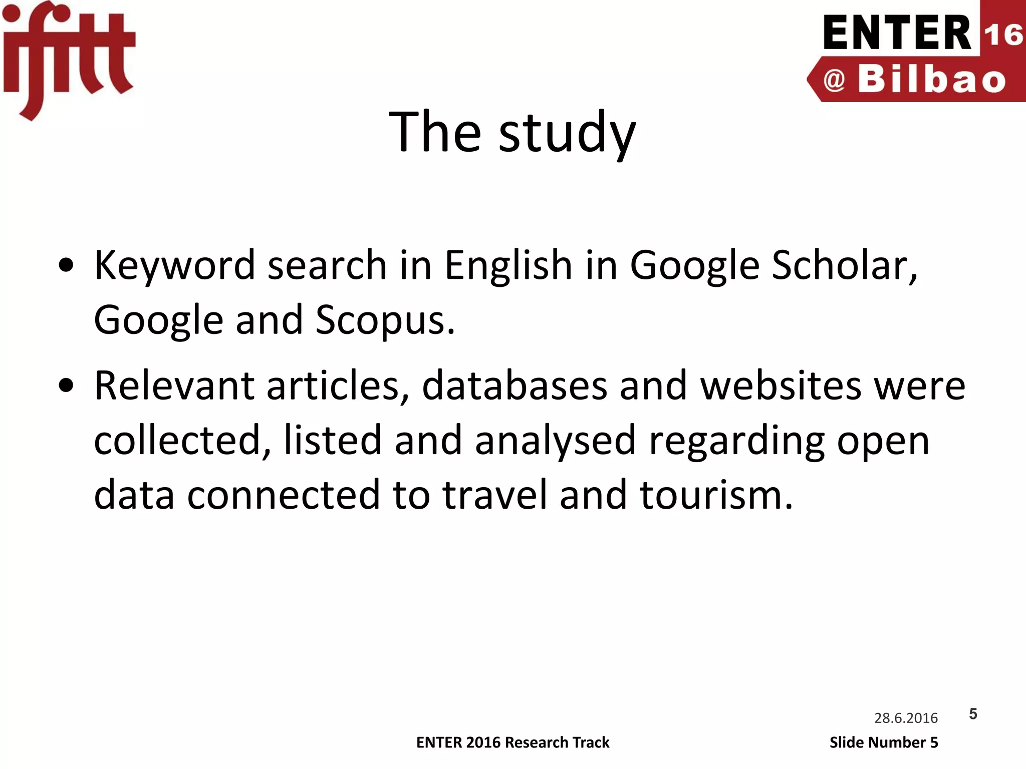 ENTER 2016 Research Track Slide Number 5
The study
• Keyword search in English in Google Scholar,
Google and Scopus.
• Relevant articles, databases and websites were
collected, listed and analysed regarding open
data connected to travel and tourism.
28.6.2016 5
 
