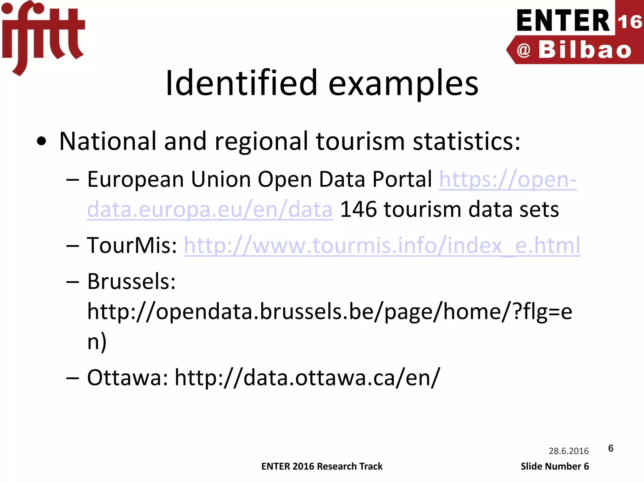 ENTER 2016 Research Track Slide Number 6
Identified examples
• National and regional tourism statistics:
– European Union Open Data Portal https://open-
data.europa.eu/en/data 146 tourism data sets
– TourMis: http://www.tourmis.info/index_e.html
– Brussels:
http://opendata.brussels.be/page/home/?flg=e
n)
– Ottawa: http://data.ottawa.ca/en/
28.6.2016 6
 