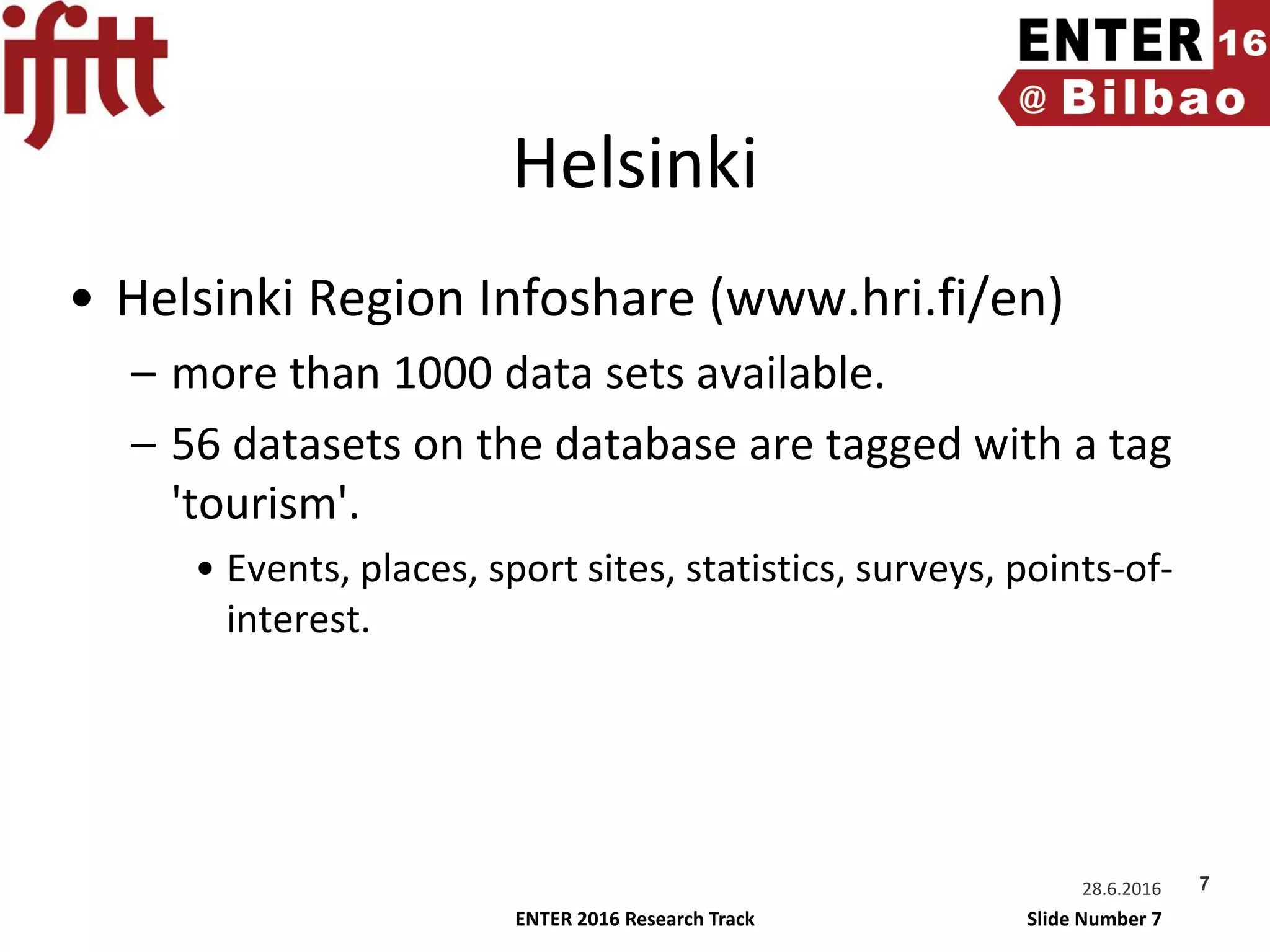ENTER 2016 Research Track Slide Number 7
Helsinki
• Helsinki Region Infoshare (www.hri.fi/en)
– more than 1000 data sets available.
– 56 datasets on the database are tagged with a tag
'tourism'.
• Events, places, sport sites, statistics, surveys, points-of-
interest.
728.6.2016
 