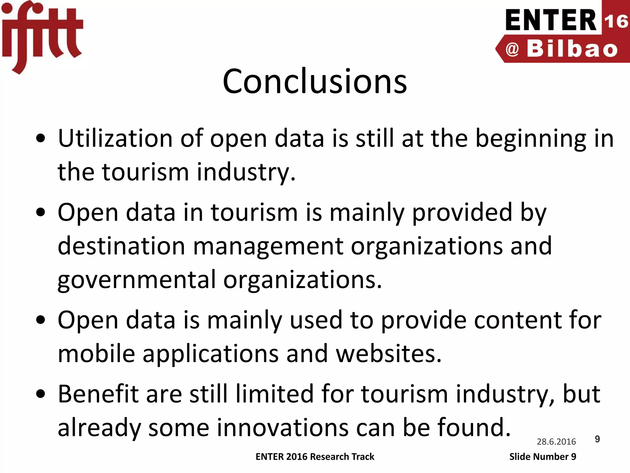 ENTER 2016 Research Track Slide Number 9
Conclusions
• Utilization of open data is still at the beginning in
the tourism industry.
• Open data in tourism is mainly provided by
destination management organizations and
governmental organizations.
• Open data is mainly used to provide content for
mobile applications and websites.
• Benefit are still limited for tourism industry, but
already some innovations can be found. 28.6.2016 9
 