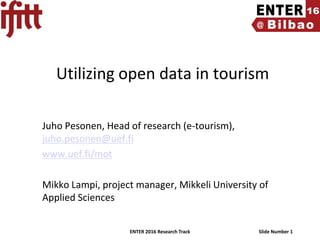 ENTER 2016 Research Track Slide Number 1
Utilizing open data in tourism
Juho Pesonen, Head of research (e-tourism),
juho.pesonen@uef.fi
www.uef.fi/mot
Mikko Lampi, project manager, Mikkeli University of
Applied Sciences
 
