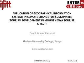 ENTER 2016 PhD Workshop Slide Number 1
APPLICATION OF GEOGRAPHICAL INFORMATION
SYSTEMS IN CLIMATE CHANGE FOR SUSTAINABLE
TOURISM DEVELOPMENT IN MOUNT KENYA TOURIST
CIRCUIT
David Kamau Karienye
Garissa University College, Kenya
dkarienye@gmail.com
 