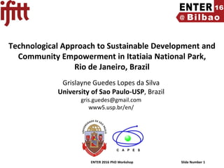 ENTER 2016 PhD Workshop Slide Number 1
Technological Approach to Sustainable Development and
Community Empowerment in Itatiaia National Park,
Rio de Janeiro, Brazil
Grislayne Guedes Lopes da Silva
University of Sao Paulo-USP, Brazil
gris.guedes@gmail.com
www5.usp.br/en/
 