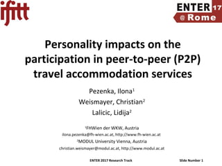 ENTER 2017 Research Track Slide Number 1
Personality impacts on the
participation in peer-to-peer (P2P)
travel accommodation services
Pezenka, Ilona1
Weismayer, Christian2
Lalicic, Lidija2
1
FHWien der WKW, Austria
ilona.pezenka@fh-wien.ac.at, http://www.fh-wien.ac.at
2
MODUL University Vienna, Austria
christian.weismayer@modul.ac.at, http://www.modul.ac.at
 