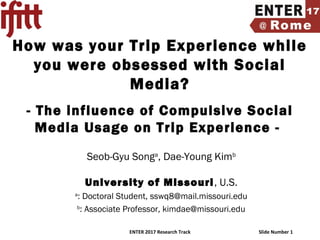 ENTER 2017 Research Track Slide Number 1
How was your Trip Experience while
you were obsessed with Social
Media?
- The influence of Compulsive Social
Media Usage on Trip Experience -
Seob-Gyu Songa
, Dae-Young Kimb
University of Missouri, U.S.
a
: Doctoral Student, sswq8@mail.missouri.edu
b
: Associate Professor, kimdae@missouri.edu
 