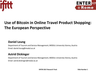 ENTER 2017 Research Track Slide Number 1
Use of Bitcoin in Online Travel Product Shopping:
The European Perspective
Daniel Leung
Department of Tourism and Service Management, MODUL University Vienna, Austria
Email: daniel.leung@modul.ac.at
Astrid Dickinger
Department of Tourism and Service Management, MODUL University Vienna, Austria
Email: astrid.dickinger@modul.ac.at
 