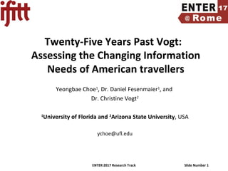ENTER 2017 Research Track Slide Number 1
Twenty-Five Years Past Vogt:
Assessing the Changing Information
Needs of American travellers
Yeongbae Choe1
, Dr. Daniel Fesenmaier1
, and
Dr. Christine Vogt2
1
University of Florida and 2
Arizona State University, USA
ychoe@ufl.edu
 