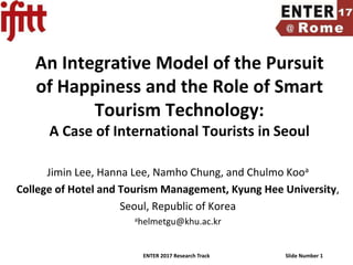 ENTER 2017 Research Track Slide Number 1
An Integrative Model of the Pursuit
of Happiness and the Role of Smart
Tourism Technology:
A Case of International Tourists in Seoul
Jimin Lee, Hanna Lee, Namho Chung, and Chulmo Kooa
College of Hotel and Tourism Management, Kyung Hee University,
Seoul, Republic of Korea
ahelmetgu@khu.ac.kr
 