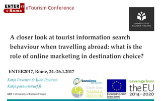 UEF // University of Eastern Finland
ENTER2017, Rome, 24.-26.1.2017
Katja Pasanen & Juho Pesonen
Katja.pasanen@uef.fi
A closer look at tourist information search
behaviour when travelling abroad: what is the
role of online marketing in destination choice?
 