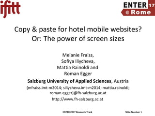 ENTER 2017 Research Track Slide Number 1
Copy & paste for hotel mobile websites?
Or: The power of screen sizes
Melanie Fraiss,
Sofiya Iliycheva,
Mattia Rainoldi and
Roman Egger
Salzburg University of Applied Sciences, Austria
{mfraiss.imt-m2014; siliycheva.imt-m2014; mattia.rainoldi;
roman.egger}@fh-salzburg.ac.at
http://www.fh-salzburg.ac.at
 