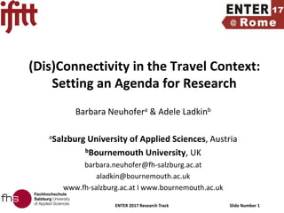 ENTER 2017 Research Track Slide Number 1
(Dis)Connectivity in the Travel Context:
Setting an Agenda for Research
Barbara Neuhofera & Adele Ladkinb
aSalzburg University of Applied Sciences, Austria
bBournemouth University, UK
barbara.neuhofer@fh-salzburg.ac.at
aladkin@bournemouth.ac.uk
www.fh-salzburg.ac.at I www.bournemouth.ac.uk
 