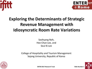 ENTER 2017 Research Track Slide Number 1
Exploring the Determinants of Strategic
Revenue Management with
Idiosyncratic Room Rate Variations
Soohyang Noh,
Hee-Chan Lee, and
Seul Ki Lee
College of Hospitality and Tourism Management
Sejong University, Republic of Korea
 