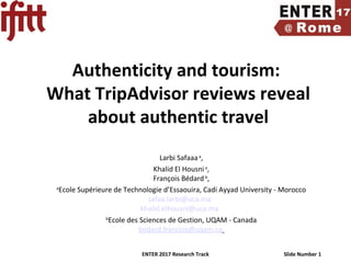 ENTER 2017 Research Track Slide Number 1
Authenticity and tourism:
What TripAdvisor reviews reveal
about authentic travel
Larbi Safaaaa
,
Khalid El Housnia
,
François Bédardb
,
a
Ecole Supérieure de Technologie d’Essaouira, Cadi Ayyad University - Morocco
safaa.larbi@uca.ma
khalid.elhousni@uca.ma
b
Ecole des Sciences de Gestion, UQAM - Canada
bedard.francois@uqam.ca
 