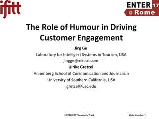 ENTER 2017 Research Track Slide Number 1
The Role of Humour in Driving
Customer Engagement
Jing Ge
Laboratory for Intelligent Systems in Tourism, USA
jingge@mkt-ai.com
Ulrike Gretzel
Annenberg School of Communication and Journalism
University of Southern California, USA
gretzel@usc.edu
 