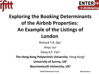 ENTER 2018 Research Track Slide Number 1
Exploring the Booking Determinants
of the Airbnb Properties:
An Example of the Listings of
London
Richard T.R. Qiu1
Anyu Liu2
Daisy X.F. Fan3
The Hong Kong Polytechnic University, Hong Kong1
University of Surrey, UK2
Bournemouth University, UK3
 