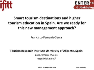 ENTER 2018 Research Track Slide Number 1
Smart tourism destinations and higher
tourism education in Spain. Are we ready for
this new management approach?
Francisco Femenia-Serra
Tourism Research Institute-University of Alicante, Spain
paco.femenia@ua.es
https://iuit.ua.es/
 